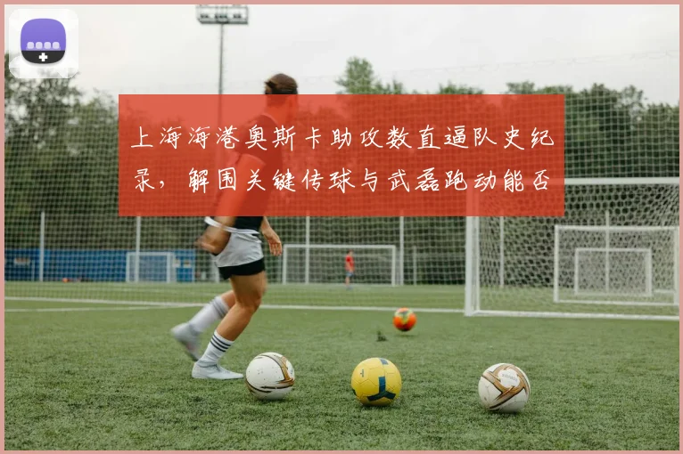 上海海港奥斯卡助攻数直逼队史纪录，解围关键传球与武磊跑动能否破泰山高位防线？